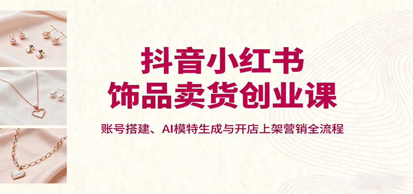 抖音小红书饰品卖货创业课,账号搭建、AI模特生成与开店上架营销全流程-智通